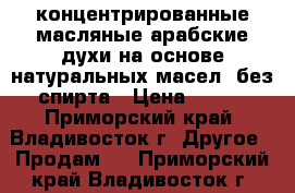 концентрированные масляные арабские духи на основе натуральных масел (без спирта › Цена ­ 600 - Приморский край, Владивосток г. Другое » Продам   . Приморский край,Владивосток г.